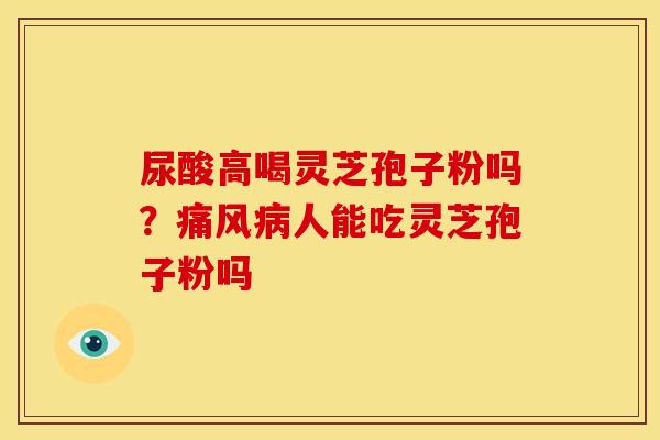 尿酸高喝灵芝孢子粉吗?痛风病人能吃灵芝孢子粉吗