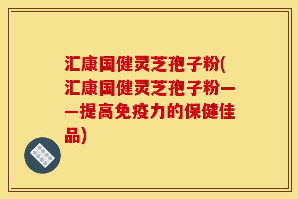汇康国健灵芝孢子粉(汇康国健灵芝孢子粉——提高免疫力的保健佳品)