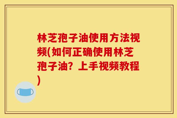 林芝孢子油使用方法视频(如何正确使用林芝孢子油?上手视频教程)