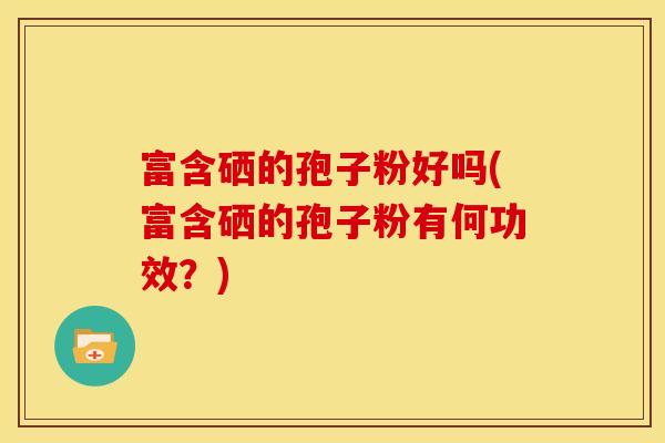 富含硒的孢子粉好吗(富含硒的孢子粉有何功效?)