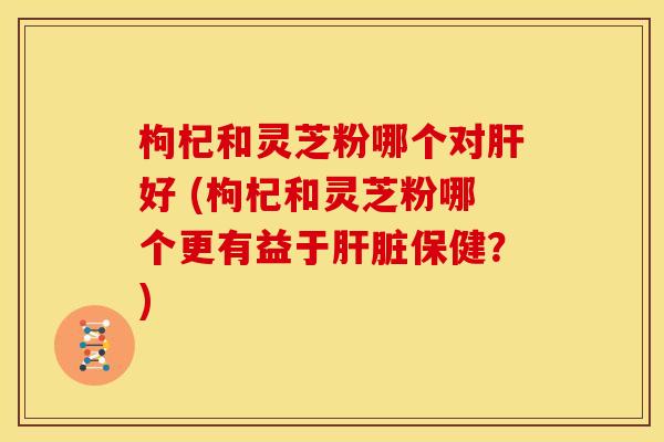 枸杞和灵芝粉哪个对肝好 (枸杞和灵芝粉哪个更有益于肝脏保健?)