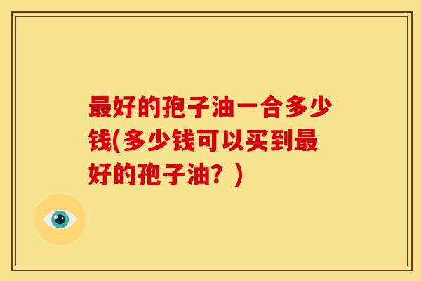 最好的孢子油一合多少钱(多少钱可以买到最好的孢子油？)