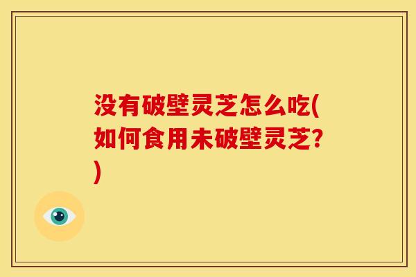 没有破壁灵芝怎么吃(如何食用未破壁灵芝?)