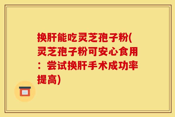 换肝能吃灵芝孢子粉(灵芝孢子粉可安心食用：尝试换肝手术成功率提高)