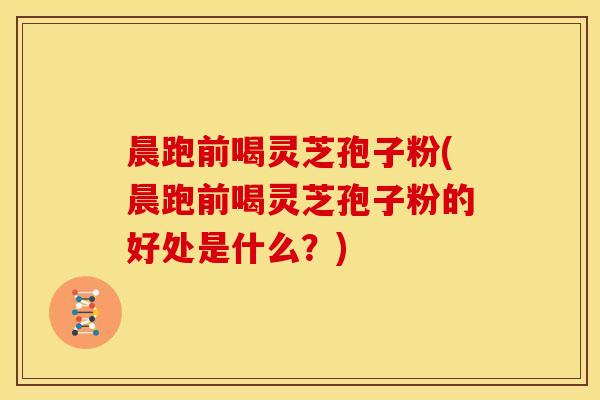 晨跑前喝灵芝孢子粉(晨跑前喝灵芝孢子粉的好处是什么?)