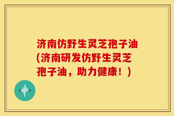 济南仿野生灵芝孢子油(济南研发仿野生灵芝孢子油,助力健康!)
