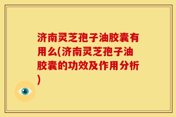 济南灵芝孢子油胶囊有用么(济南灵芝孢子油胶囊的功效及作用分析)