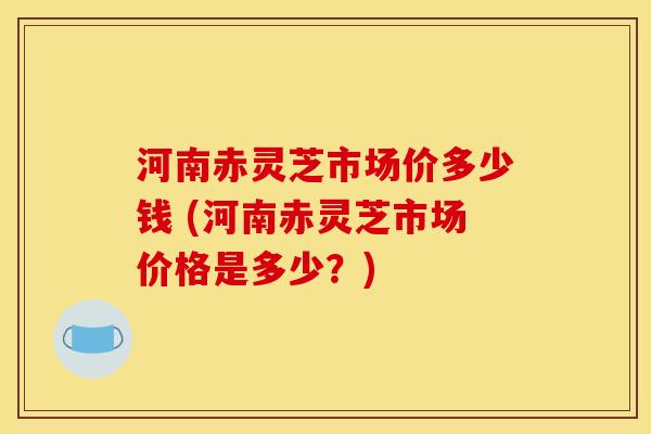 河南赤灵芝市场价多少钱 (河南赤灵芝市场价格是多少?)
