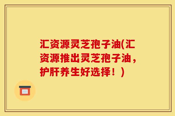 汇资源灵芝孢子油(汇资源推出灵芝孢子油，护肝养生好选择！)