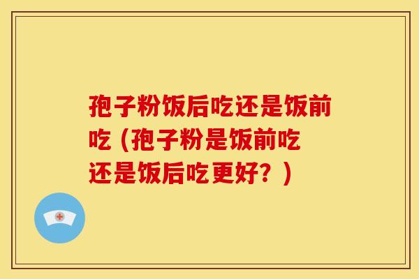 孢子粉饭后吃还是饭前吃 (孢子粉是饭前吃还是饭后吃更好?)