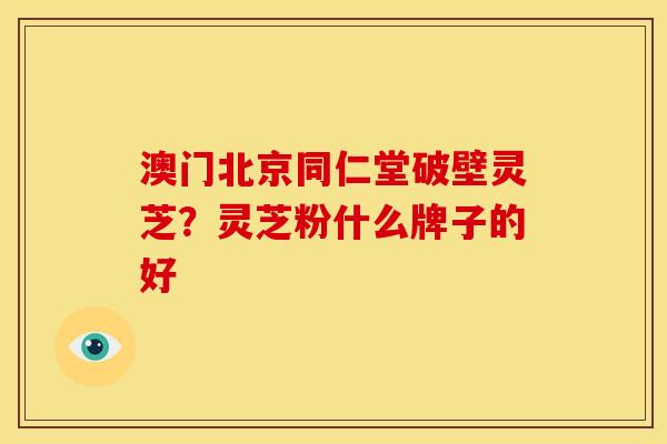 澳门北京同仁堂破壁灵芝?灵芝粉什么牌子的好