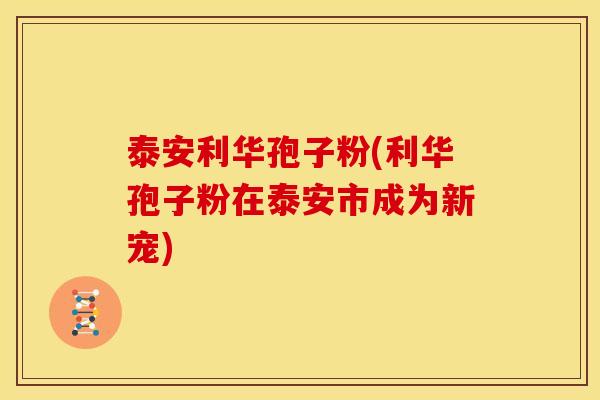 泰安利华孢子粉(利华孢子粉在泰安市成为新宠)
