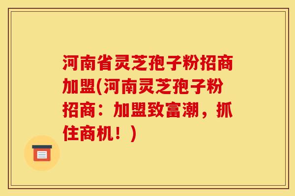 河南省灵芝孢子粉招商加盟(河南灵芝孢子粉招商：加盟致富潮，抓住商机！)