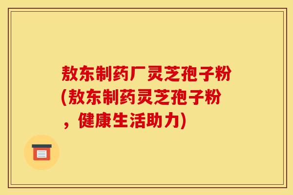 敖东制药厂灵芝孢子粉(敖东制药灵芝孢子粉，健康生活助力)