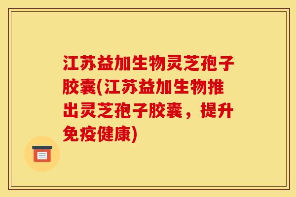 江苏益加生物灵芝孢子胶囊(江苏益加生物推出灵芝孢子胶囊，提升免疫健康)