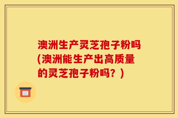 澳洲生产灵芝孢子粉吗(澳洲能生产出高质量的灵芝孢子粉吗?)