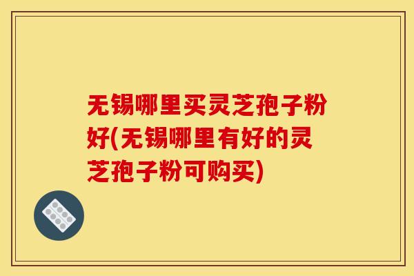 无锡哪里买灵芝孢子粉好(无锡哪里有好的灵芝孢子粉可购买)