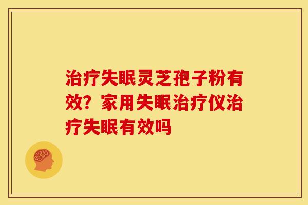 治疗失眠灵芝孢子粉有效？家用失眠治疗仪治疗失眠有效吗