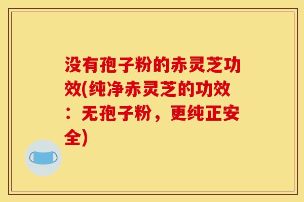 没有孢子粉的赤灵芝功效(纯净赤灵芝的功效:无孢子粉,更纯正安全)
