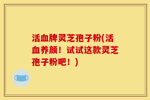 活血牌灵芝孢子粉(活血养颜!试试这款灵芝孢子粉吧!)