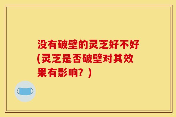 没有破壁的灵芝好不好(灵芝是否破壁对其效果有影响？)