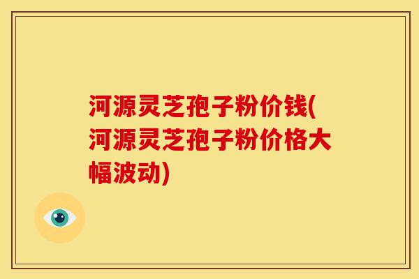 河源灵芝孢子粉价钱(河源灵芝孢子粉价格大幅波动)