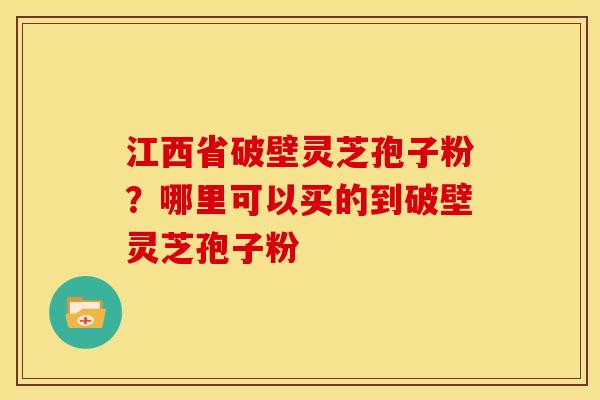 江西省破壁灵芝孢子粉?哪里可以买的到破壁灵芝孢子粉