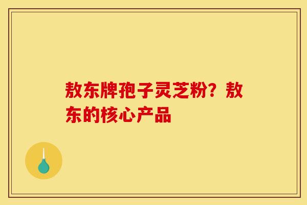 敖东牌孢子灵芝粉?敖东的核心产品