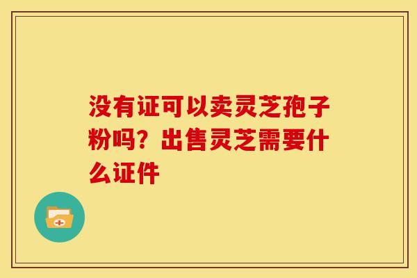 没有证可以卖灵芝孢子粉吗？出售灵芝需要什么证件