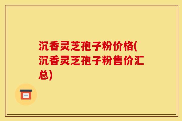 沉香灵芝孢子粉价格(沉香灵芝孢子粉售价汇总)