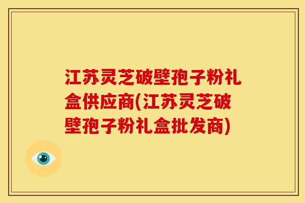 江苏灵芝破壁孢子粉礼盒供应商(江苏灵芝破壁孢子粉礼盒批发商)
