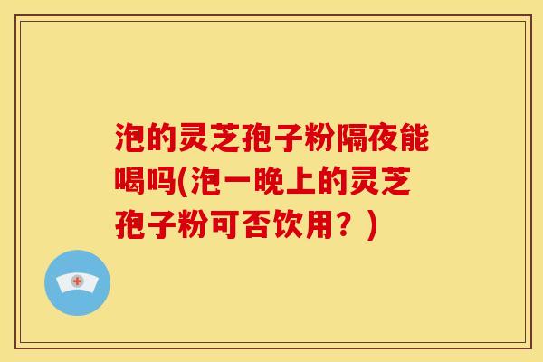 泡的灵芝孢子粉隔夜能喝吗(泡一晚上的灵芝孢子粉可否饮用?)