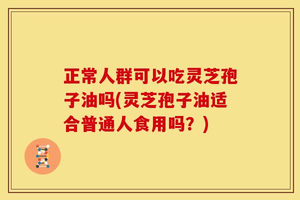 正常人群可以吃灵芝孢子油吗(灵芝孢子油适合普通人食用吗?)