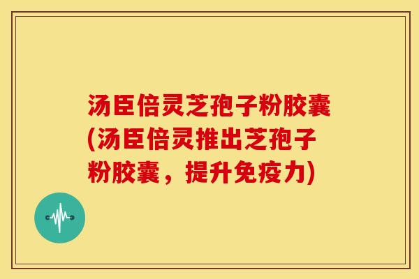 汤臣倍灵芝孢子粉胶囊(汤臣倍灵推出芝孢子粉胶囊，提升免疫力)