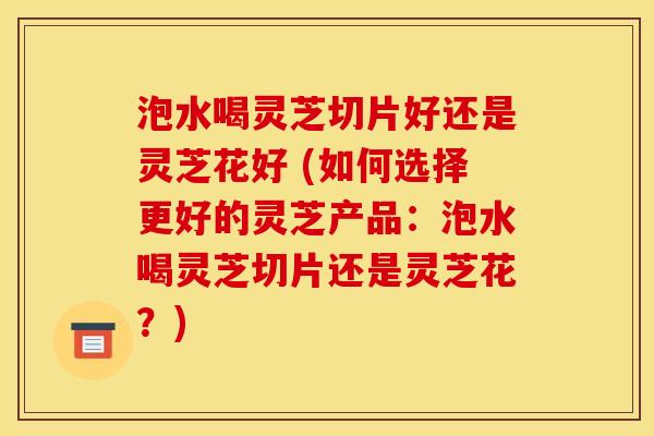 泡水喝灵芝切片好还是灵芝花好 (如何选择更好的灵芝产品:泡水喝灵芝切片还是灵芝花?)