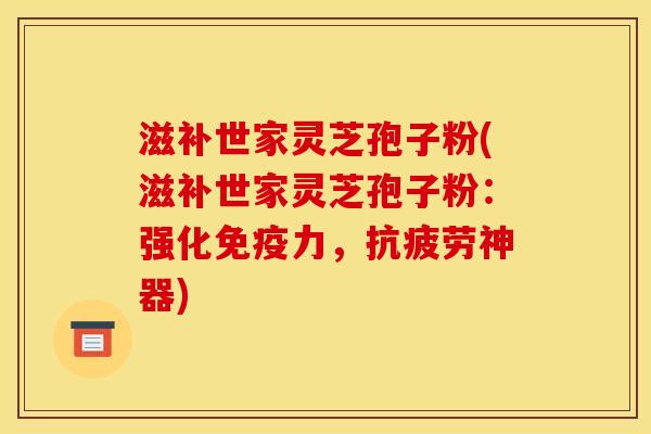 滋补世家灵芝孢子粉(滋补世家灵芝孢子粉：强化免疫力，抗疲劳神器)
