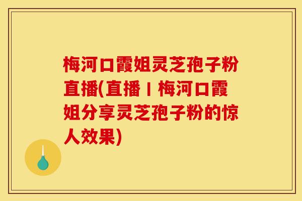 梅河口霞姐灵芝孢子粉直播(直播丨梅河口霞姐分享灵芝孢子粉的惊人效果)