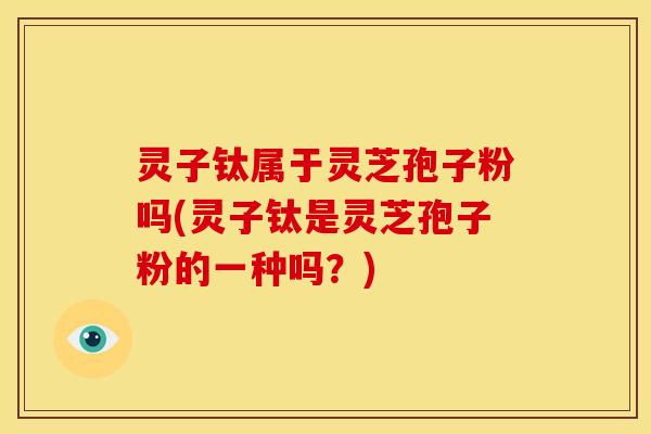 灵子钛属于灵芝孢子粉吗(灵子钛是灵芝孢子粉的一种吗？)