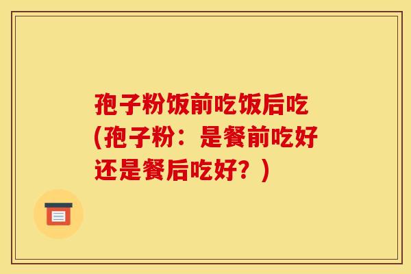 孢子粉饭前吃饭后吃 (孢子粉:是餐前吃好还是餐后吃好?)