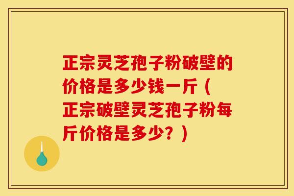 正宗灵芝孢子粉破壁的价格是多少钱一斤 (正宗破壁灵芝孢子粉每斤价格是多少?)
