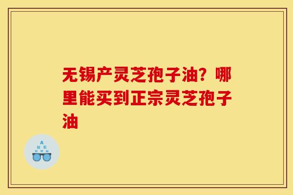 无锡产灵芝孢子油?哪里能买到正宗灵芝孢子油