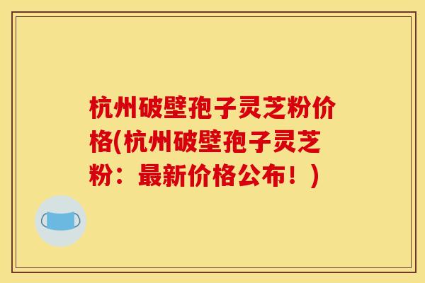 杭州破壁孢子灵芝粉价格(杭州破壁孢子灵芝粉：最新价格公布！)
