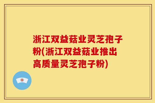 浙江双益菇业灵芝孢子粉(浙江双益菇业推出高质量灵芝孢子粉)