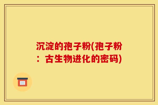沉淀的孢子粉(孢子粉:古生物进化的密码)