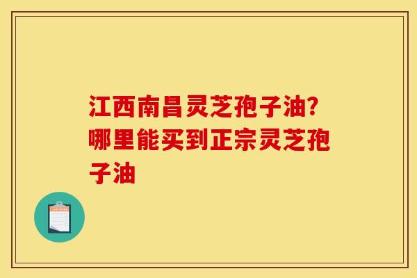 江西南昌灵芝孢子油？哪里能买到正宗灵芝孢子油