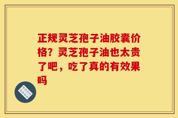 正规灵芝孢子油胶囊价格?灵芝孢子油也太贵了吧,吃了真的有效果吗