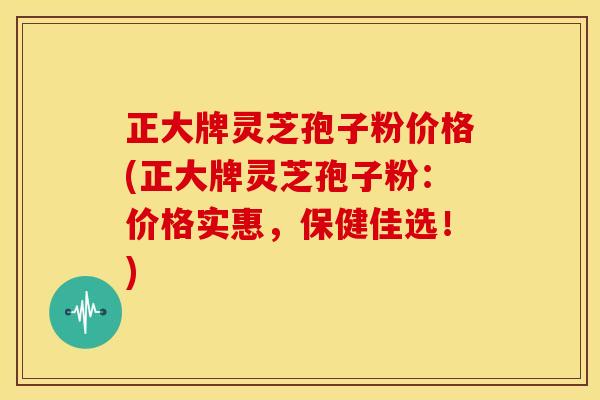 正大牌灵芝孢子粉价格(正大牌灵芝孢子粉:价格实惠,保健佳选!)