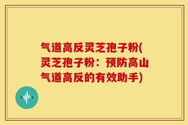 气道高反灵芝孢子粉(灵芝孢子粉:预防高山气道高反的有效助手)