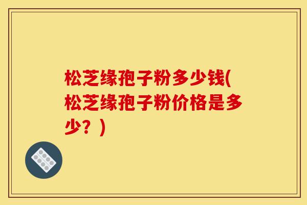松芝缘孢子粉多少钱(松芝缘孢子粉价格是多少?)