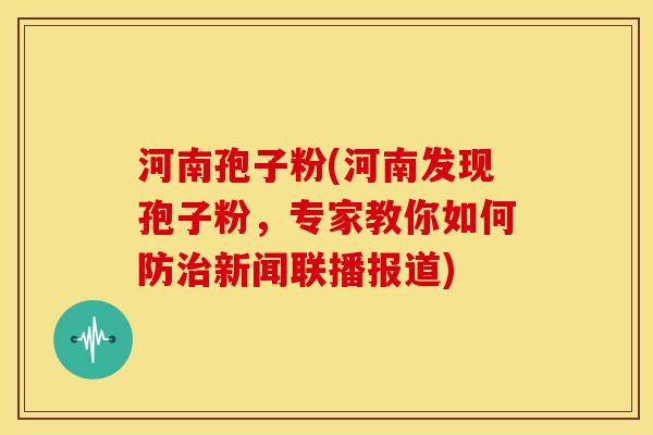 河南孢子粉(河南发现孢子粉,专家教你如何防治新闻联播报道)